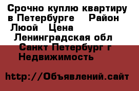 Срочно куплю квартиру в Петербурге. › Район ­ Люой › Цена ­ 3 700 000 - Ленинградская обл., Санкт-Петербург г. Недвижимость »    